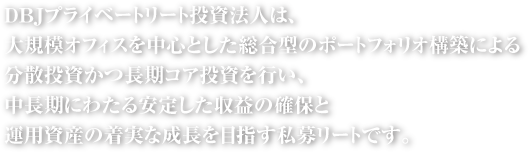 DBJプライベートリート投資法人は、大規模オフィスを中心とした総合型のポートフォリオ構築による分散投資かつ長期コア投資を行い、中長期にわたる安定した収益の確保と運用資産の着実な成長を目指す私募リートです。